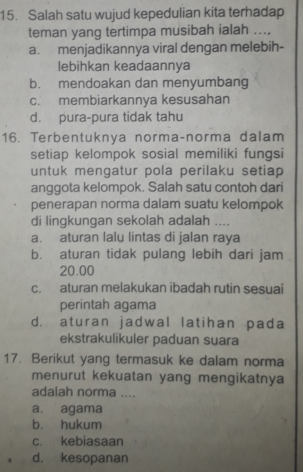 Salah satu wujud kepedulian kita terhadap
teman yang tertimpa musibah ialah ...,
a. menjadikannya viral dengan melebih-
lebihkan keadaannya
b. mendoakan dan menyumbang
c. membiarkannya kesusahan
d. pura-pura tidak tahu
16. Terbentuknya norma-norma dalam
setiap kelompok sosial memiliki fungsi
untuk mengatur pola perilaku setiap 
anggota kelompok. Salah satu contoh dari
penerapan norma dalam suatu kelompok
di lingkungan sekolah adalah ....
a. aturan lalu lintas di jalan raya
b. aturan tidak pulang lebih dari jam
20.00
c. aturan melakukan ibadah rutin sesuai
perintah agama
d. aturan jadwal latihan pada
ekstrakulikuler paduan suara
17. Berikut yang termasuk ke dalam norma
menurut kekuatan yang mengikatnya
adalah norma ....
a. agama
b. hukum
c. kebiasaan
d. kesopanan