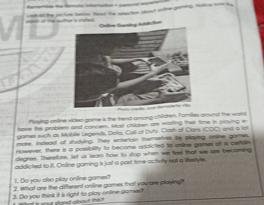 ber The farmula information - penonal enperene 
cture below. Read the seection about anlte ganing. Nolice how the 
nt of the outhor is stafted . 
ine Ganing Addicton 
Playing online video game is the frend arong children. Farmilies around the world 
have this problem and concem. Most children are wasting their time in playing e- 
games such as Mobile Legends, Doña, Call of Duty, Clash of Clars (COC) and a lot 
more, inslead of studying. They entertain therrselves by playing online games. 
However, there is a possibility to become addicted to online games of a certain 
degree. Therefore, let us leam how to stop when we feel that we are becoming 
addicted to it. Online gaming is just a post time activity not a lifestyle. 
1. Do you also play online games? 
2. What are the diffferent online games that you are playing? 
3. Do you think it is right to play online games? 
What is your stand about this?