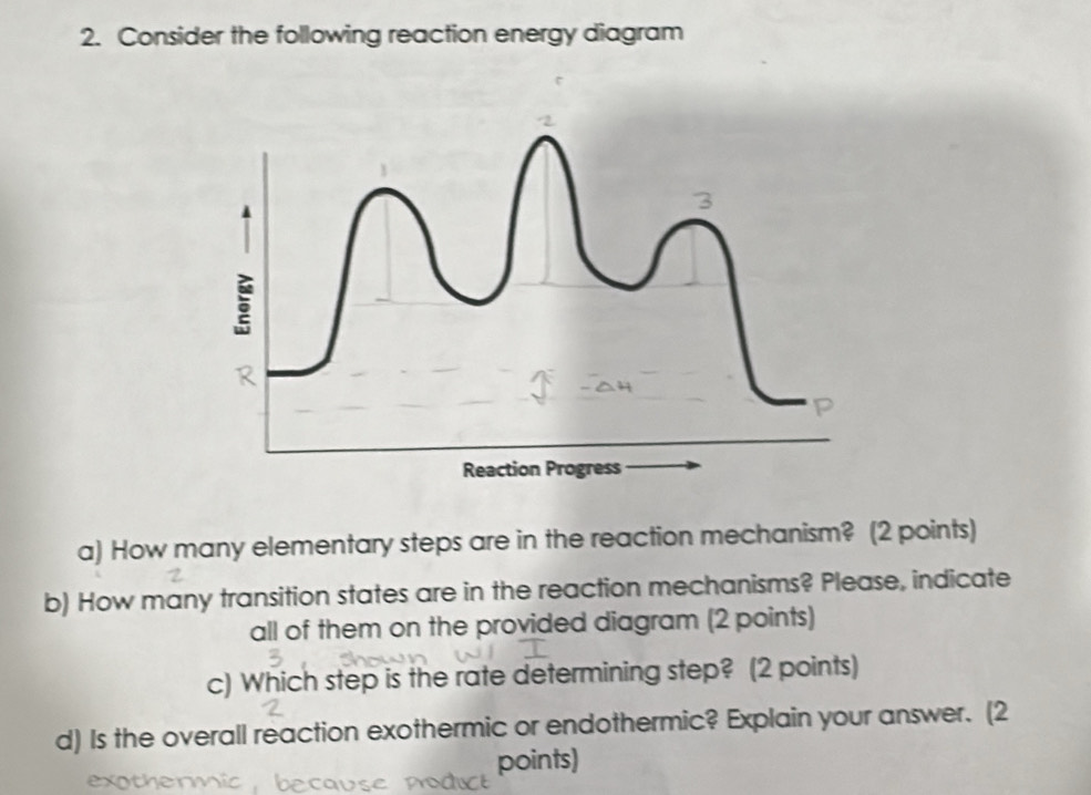 Consider the following reaction energy diagram 
R 
Reaction Progress 
a) How many elementary steps are in the reaction mechanism? (2 points) 
b) How many transition states are in the reaction mechanisms? Please, indicate 
all of them on the provided diagram (2 points) 
c) Which step is the rate determining step? (2 points) 
d) Is the overall reaction exothermic or endothermic? Explain your answer. (2 
points)