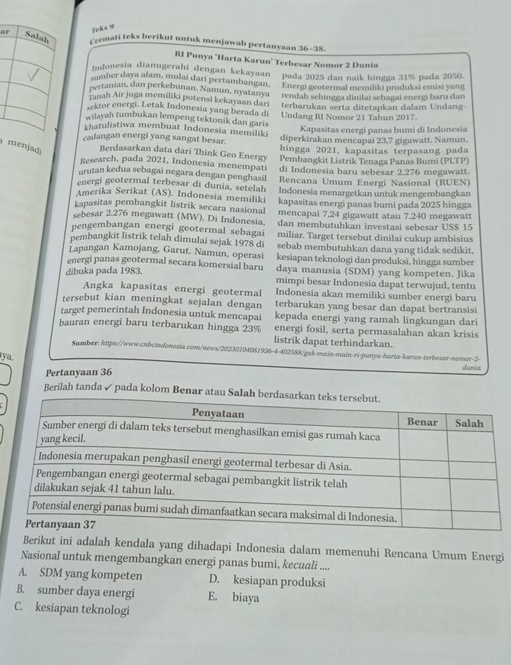 Teks 9
ar Salah Cermati teks berikut untuk menjawab pertanyaan 36-38.
RI Punya ‘Harta Karun’ Terbesar Nomor 2 Dunia
Indonesia dianugerahi dengan kekayaan pada 2025 dan naik hingga 31% pada 2050.
sumber daya alam, mulai dari pertambangan,
pertanian, dan perkebunan, Namun, nyatanya Energi geotermal memiliki produksi emisi yang
Janah Air juga memiliki potensi kekayaan dari rendah sehingga dinilai sebagai energi baru dan
sektor energi. Letak Indonesia yang berada di terbarukan serta ditetapkan dalam Undang-
wilayah tumbukan lempeng tektonik dan garis Undang RI Nomor 21 Tahun 2017.
khatulistiwa membuat Indonesia memiliki
Kapasitas energi panas bumi di Indonesia
cadangan energi yang sangat besar. diperkirakan mencapai 23,7 gigawatt. Namun.
hingga 2021, kapasitas terpasang pada
menjadi Berdasarkan data dari Think Geo Energy Pembangkit Listrik Tenaga Panas Bumi (PLTP)
Research, pada 2021, Indonesia menempati
urutan kedua sebagai negara dengan penghasil di Indonesia baru sebesar 2.276 megawatt.
energi geotermal terbesar di dunia, setelah Rencana Umum Energi Nasional (RUEN)
Amerika Serikat (AS). Indonesia memiliki Indonesia menargetkan untuk mengembangkan
kapasitas pembangkit listrik secara nasional kapasitas energi panas bumi pada 2025 hingga
sebesar 2.276 megawatt (MW). Di Indonesia. mencapai 7.24 gigawatt atau 7.240 megawatt
pengembangan energi geotermal sebagai dan membutuhkan investasi sebesar US$ 15
pembangkit listrik telah dimulai sejak 1978 di miliar. Target tersebut dinilai cukup ambisius
sebab membutuhkan dana yang tidak sedikit,
Lapangan Kamojang, Garut. Namun, operasi kesiapan teknologi dan produksi, hingga sumber
energi panas geotermal secara komersial baru daya manusia (SDM) yang kompeten. Jika
dibuka pada 1983.
mimpi besar Indonesia dapat terwujud, tentu
Angka kapasitas energi geotermal Indonesia akan memiliki sumber energi baru
tersebut kian meningkat sejalan dengan terbarukan yang besar dan dapat bertransisi
target pemerintah Indonesia untuk mencapai kepada energi yang ramah lingkungan dari
bauran energi baru terbarukan hingga 23% energi fosil, serta permasalahan akan krisis
listrik dapat terhindarkan.
Sumber: https://www.cnbcindonesia.com/news/20230104081936-4-402588/gak-main-main-ri-punya-harta-karun-terbesar-nomor-2-
ya,
Pertanyaan 36 dunia
Berilah tanda✓ pada kolom Benar atau Salah
Berikut ini adalah kendala yang dihadapi Indonesia dalam memenuhi Rencana Umum Energi
Nasional untuk mengembangkan energi panas bumi, kecuali ....
A. SDM yang kompeten D. kesiapan produksi
B. sumber daya energi E. biaya
C. kesiapan teknologi