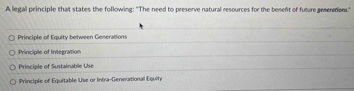 A legal principle that states the following: "The need to preserve natural resources for the beneft of future generations."
Principle of Equity between Generations
Principle of Integration
Principle of Sustainable Use
Principle of Equitable Use or Intra-Generational Equity