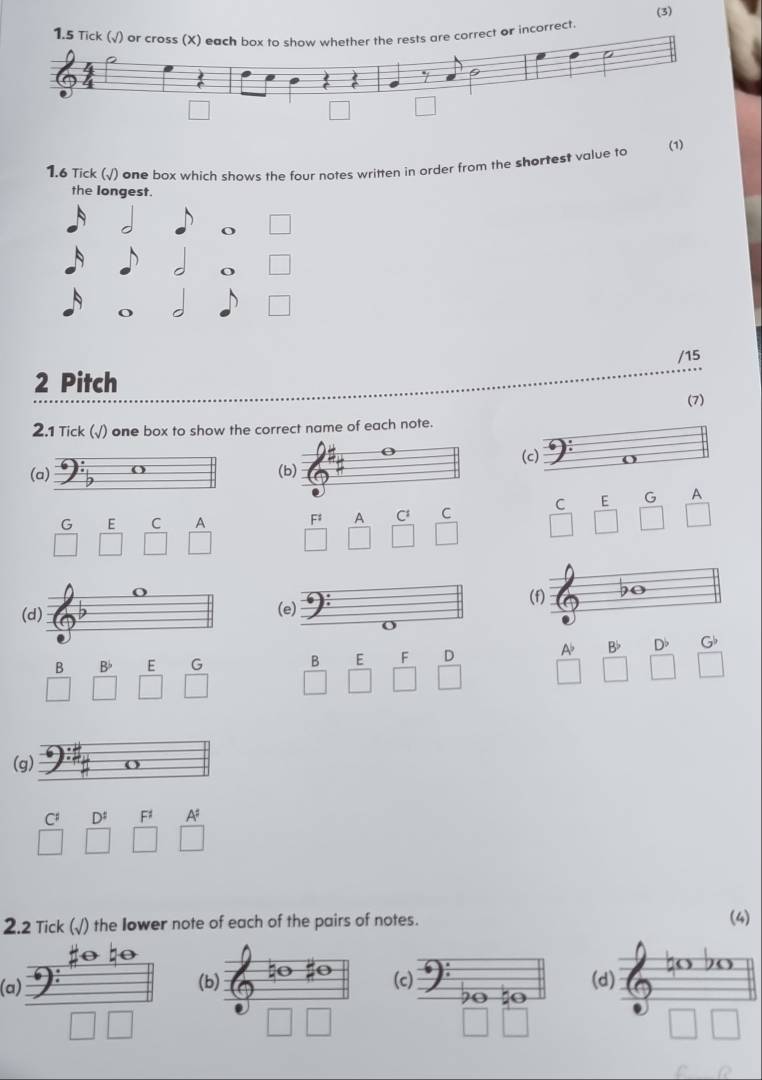 (3) 
r incorrect 
(1) 
1.6 Tick (√) one box which shows the four notes written in order from the shortest value to 
the longest. 
/15 
2 Pitch 
(7) 
2.1 Tick (√) one box to show the correct name of each note. 
(c) 
(a) 
(b) 
G ₹E C P F A C C C E G A 
(e) (f) 90
B D G 
B B E G B E F D 
A 
(g) 
C D F1 A 
2.2 Tick (√) the Iower note of each of the pairs of notes. (4) 
(a) (b) (c) (d)