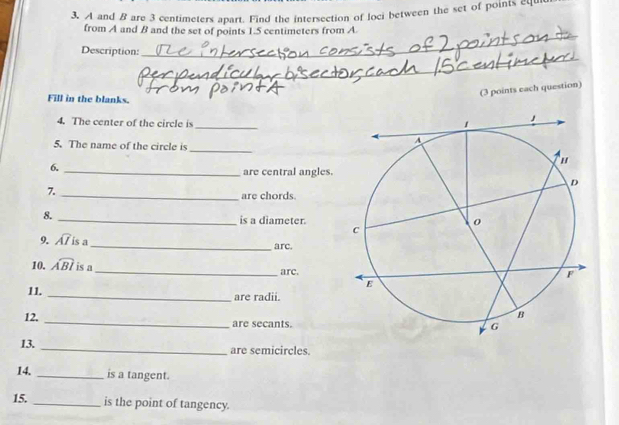 A and B are 3 centimeters apart. Find the intersection of loci between the set of points equ 
from A and B and the set of points 1.5 centimeters from A 
_ 
Description: 
_ 
(3 points each question) 
Fill in the blanks. 
4. The center of the circle is _ 
5. The name of the circle is 
_ 
6. 
_are central angles. 
7. 
_are chords. 
8. _is a diameter. 
9. widehat AIisa _arc. 
10. widehat ABI is a_ arc. 
11. _are radii. 
12. _are secants. 
13. _are semicircles. 
14. _is a tangent. 
15. _is the point of tangency.