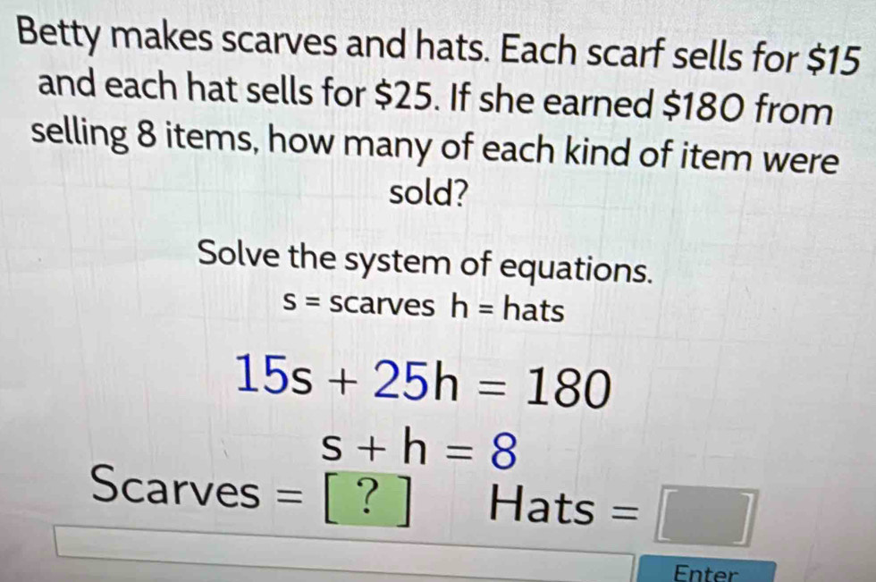 Betty makes scarves and hats. Each scarf sells for $15
and each hat sells for $25. If she earned $180 from 
selling 8 items, how many of each kind of item were 
sold? 
Solve the system of equations.
S= scarves h= hats
15s+25h=180
s+h=8
Scarves || ? Hats =□ 
Enter