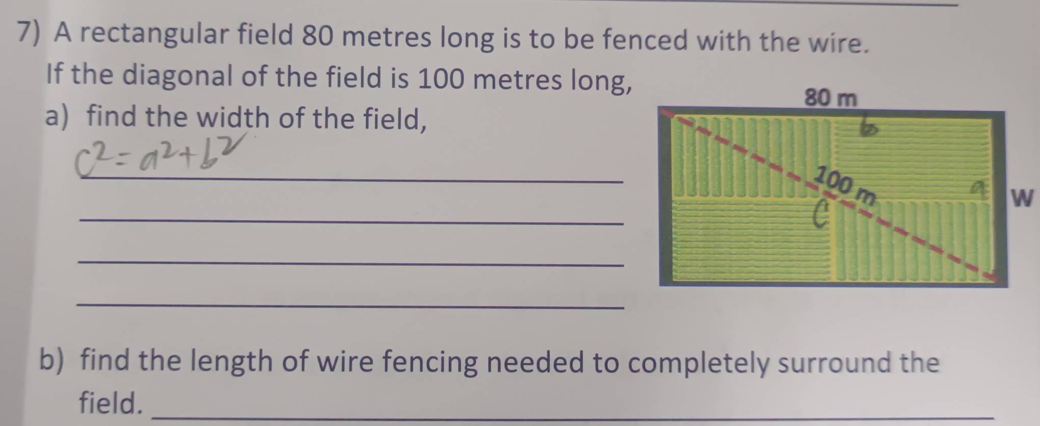 A rectangular field 80 metres long is to be fenced with the wire. 
If the diagonal of the field is 100 metres long, 
a) find the width of the field, 
_ 
_ 
_ 
_ 
b) find the length of wire fencing needed to completely surround the 
field._