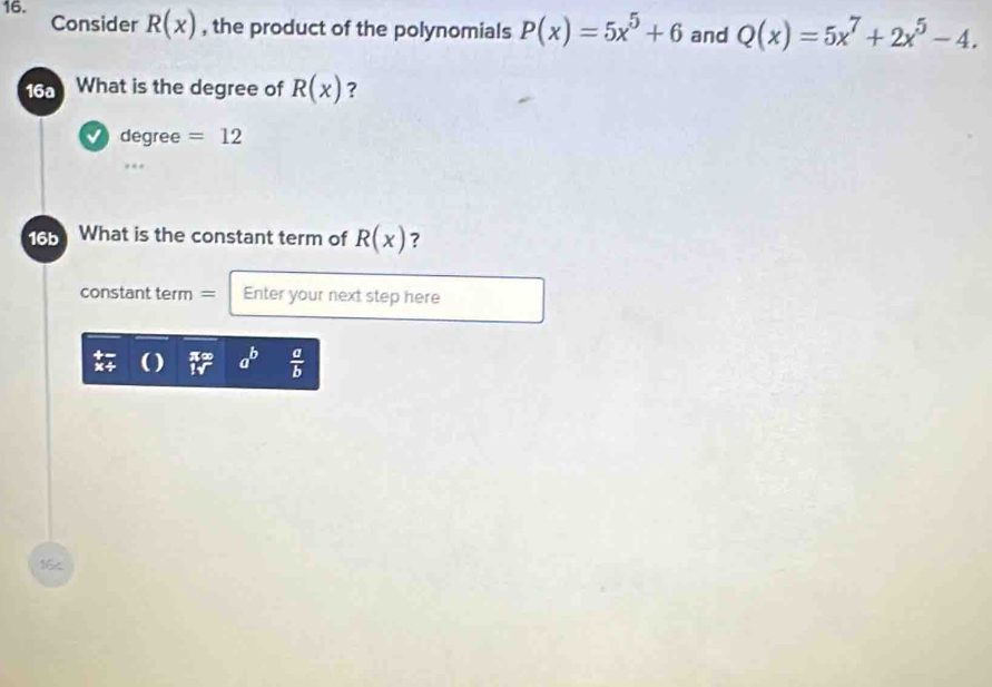 Consider R(x) , the product of the polynomials P(x)=5x^5+6 and Q(x)=5x^7+2x^5-4. 
16a What is the degree of R(x) ? 
√ degree =12
16b What is the constant term of R(x) ? 
constant term = Enter your next step here
π∞ a^b  a/b 

16c