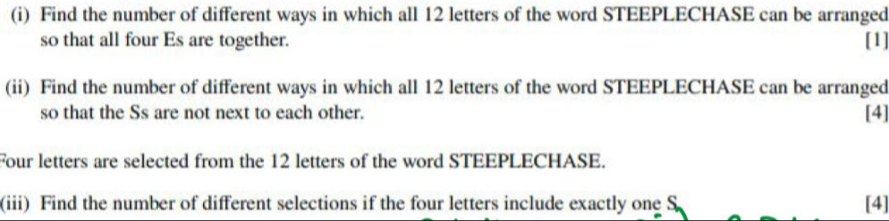 Find the number of different ways in which all 12 letters of the word STEEPLECHASE can be arranged 
so that all four Es are together. [1] 
(ii) Find the number of different ways in which all 12 letters of the word STEEPLECHASE can be arranged 
so that the Ss are not next to each other. [4] 
Four letters are selected from the 12 letters of the word STEEPLECHASE. 
(iii) Find the number of different selections if the four letters include exactly one S [4]