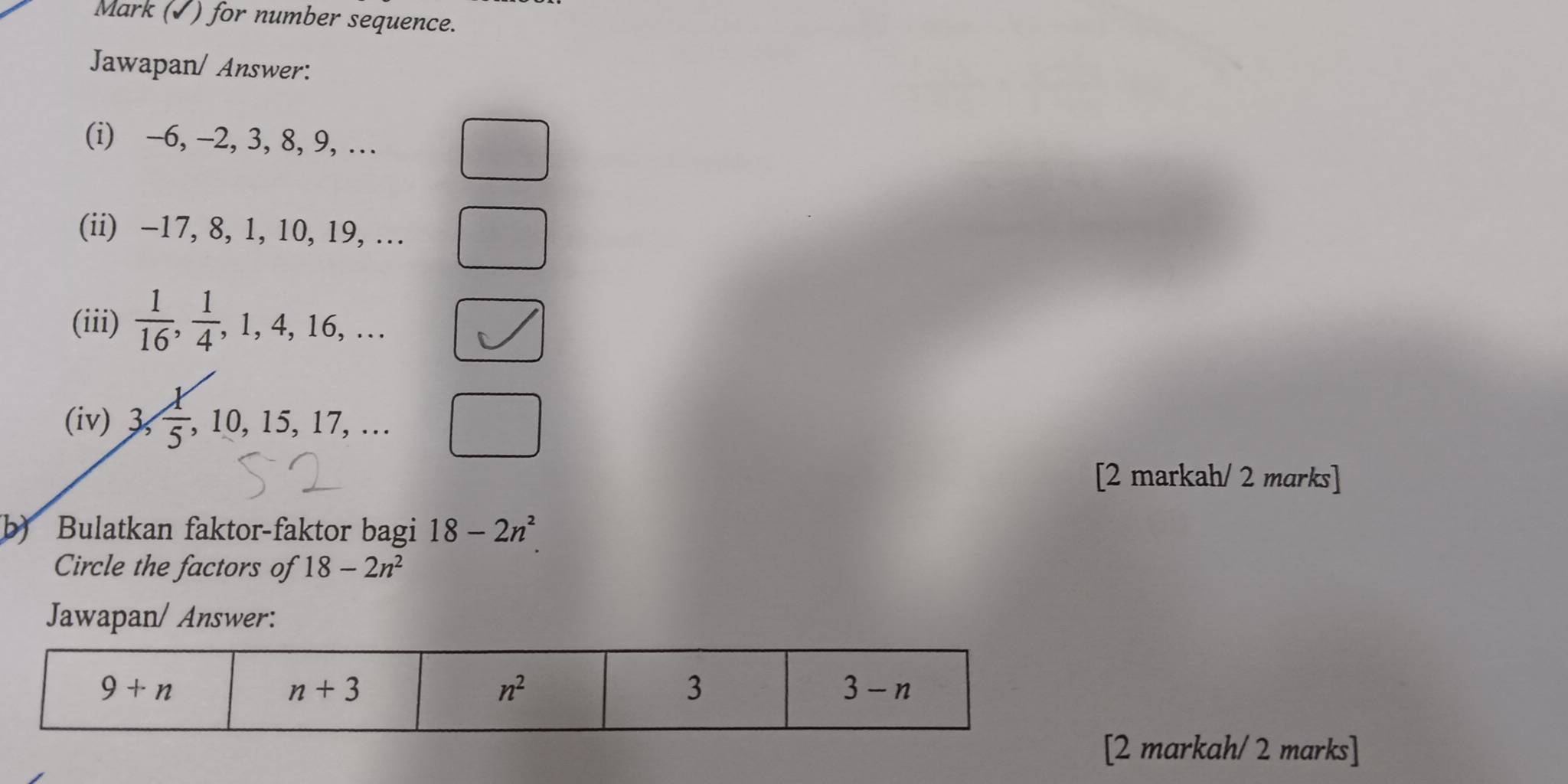 Mark (√) for number sequence.
Jawapan/ Answer:
(i) -6, -2, 3, 8, 9, …
(ii) -17, 8, 1, 10, 19, …
(iii)  1/16 , 1/4 ,1,4,16,... |
(iv) 3, 1/5 ,10,15,17,... |
[2 markah/ 2 marks]
b) Bulatkan faktor-faktor bagi 18-2n^2
Circle the factors of 18-2n^2
Jawapan/ Answer:
2 markah/ 2 marks]