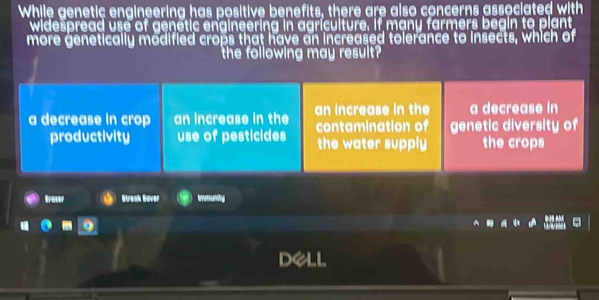 While genetic engineering has positive benefits, there are also concerns associated with
widespread use of genetic engineering in agriculture. if many farmers begin to plant
more genetically modified crops that have an increased tolerance to insects, which of
the following may result?
a decrease in crop an increase in the an increase in the a decrease in
contamination of genetic diversity of
productivity use of pesticides the water supply the crops
Eraser Streak Baver Immunity
Dell