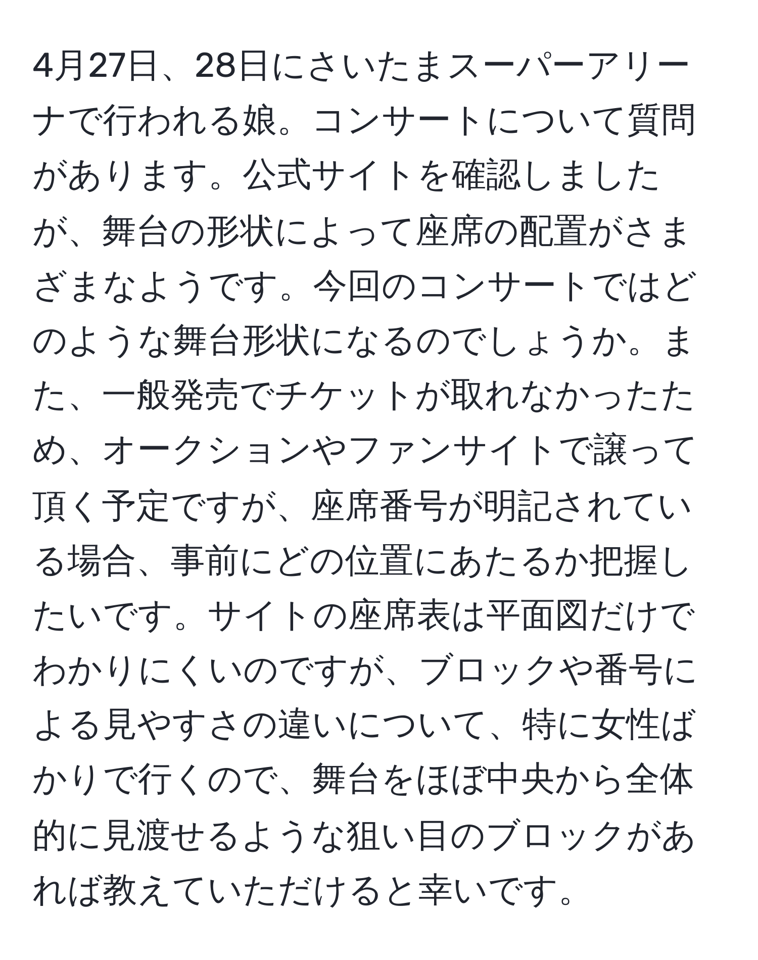 4月27日、28日にさいたまスーパーアリーナで行われる娘。コンサートについて質問があります。公式サイトを確認しましたが、舞台の形状によって座席の配置がさまざまなようです。今回のコンサートではどのような舞台形状になるのでしょうか。また、一般発売でチケットが取れなかったため、オークションやファンサイトで譲って頂く予定ですが、座席番号が明記されている場合、事前にどの位置にあたるか把握したいです。サイトの座席表は平面図だけでわかりにくいのですが、ブロックや番号による見やすさの違いについて、特に女性ばかりで行くので、舞台をほぼ中央から全体的に見渡せるような狙い目のブロックがあれば教えていただけると幸いです。