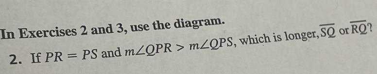 In Exercises 2 and 3, use the diagram. 
2. If PR=PS and m∠ QPR>m∠ QPS , which is longer, overline SQ or overline RQ
7