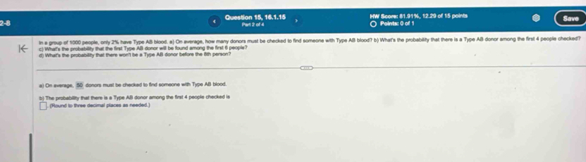 2-8 Question 15, 16.1.15 Part 2 of 4 HW Score: 81.91%, 12.29 of 15 points Save 
Points: 0 of 1 
In a group of 1000 people, only 2% have Type AB blood. a) On average, how many donors must be checked to find someone with Type AB blood? b) What's the probability that there is a Type AB donor among the first 4 people checkad? 
c) What's the probability that the first Type AB donor will be found among the first 6 people? 
d) What's the probability that there won't be a Type AB donor before the 8th person? 
a) On average, 50 donors must be checked to find someone with Type AB blood. 
b) The probability that there is a Type AB donor among the first 4 people checked is 
(Round to three decimal places as needed.)