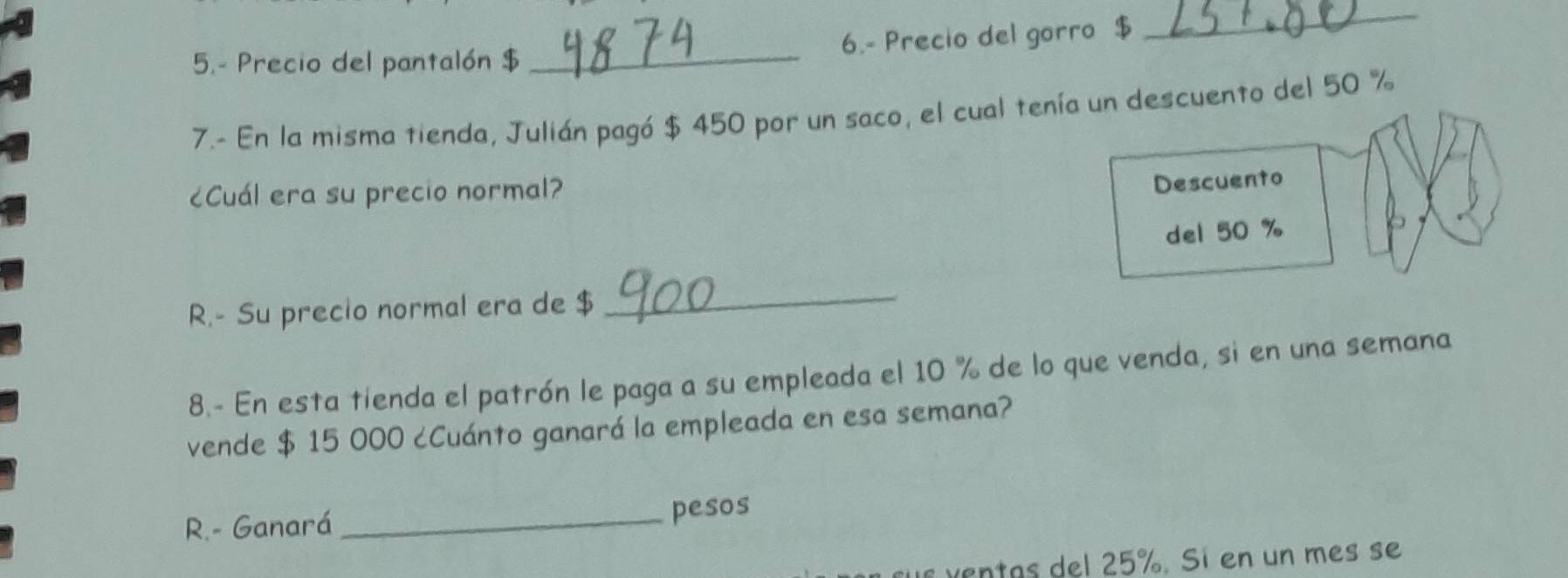 5.- Precio del pantalón $ _6.- Precio del gorro $ 
_ 
7.- En la misma tienda, Julián pagó $ 450 por un saco, el cual tenía un descuento del 50 %
¿Cuál era su precio normal? 
Descuento 
del 50 %
R.- Su precio normal era de $ _ 
8.- En esta tienda el patrón le paga a su empleada el 10 % de lo que venda, si en una semana 
vende $ 15 000 ¿Cuánto ganará la empleada en esa semana? 
R.- Ganará _pesos 
ven as del 25%. Sí en un mes se