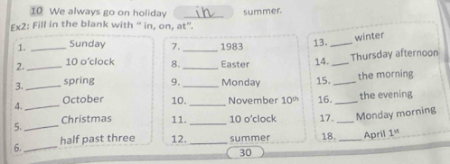 We always go on holiday 
Ex2: Fill in the blank with “ in, on, at”. summer. 
winter 
1. _Sunday 7._ 1983 13._ 
Thursday afternoon 
2. _10 o’clock 8._ Easter 14._ 
3._ spring 9._ Monday 15. _the morning 
4._ October 10._ November 10^(th) 16._ the evening 
Christmas 11._ 10 o’clock 17. _Monday morning 
5. 
_ 
6._ half past three 12._ summer 18. _April 1^(st)
30