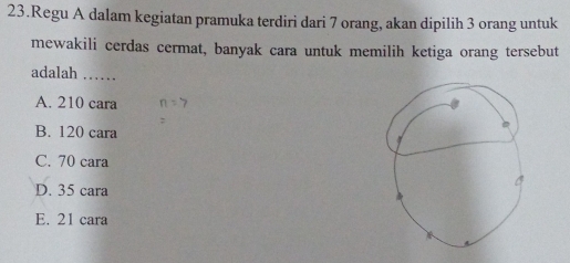 Regu A dalam kegiatan pramuka terdiri dari 7 orang, akan dipilih 3 orang untuk
mewakili cerdas cermat, banyak cara untuk memilih ketiga orang tersebut
adalah_
A. 210 cara
B. 120 cara
C. 70 cara
D. 35 cara
E. 21 cara