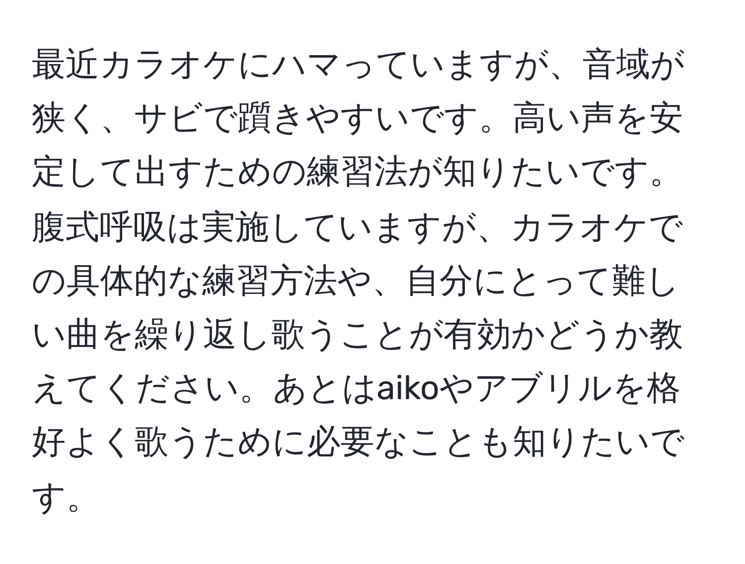 最近カラオケにハマっていますが、音域が狭く、サビで躓きやすいです。高い声を安定して出すための練習法が知りたいです。腹式呼吸は実施していますが、カラオケでの具体的な練習方法や、自分にとって難しい曲を繰り返し歌うことが有効かどうか教えてください。あとはaikoやアブリルを格好よく歌うために必要なことも知りたいです。