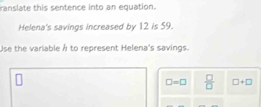 ranslate this sentence into an equation. 
Helena's savings increased by 12 is 59. 
Use the variable h to represent Helena's savings.
□ =□  □ /□   □ +□