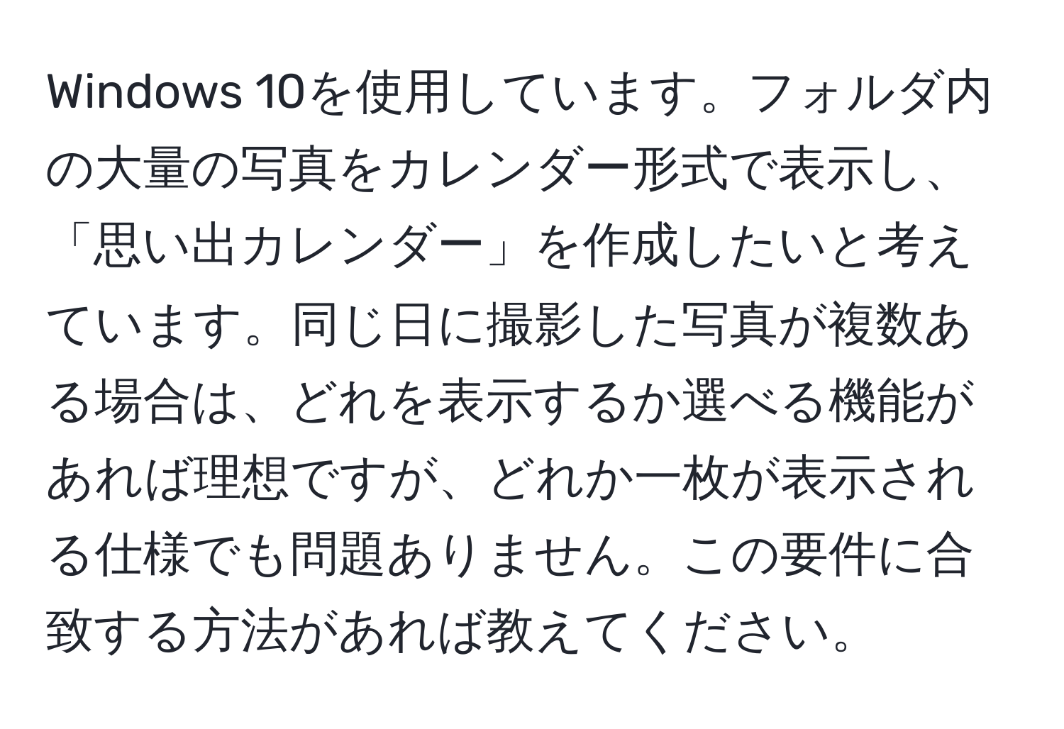 Windows 10を使用しています。フォルダ内の大量の写真をカレンダー形式で表示し、「思い出カレンダー」を作成したいと考えています。同じ日に撮影した写真が複数ある場合は、どれを表示するか選べる機能があれば理想ですが、どれか一枚が表示される仕様でも問題ありません。この要件に合致する方法があれば教えてください。