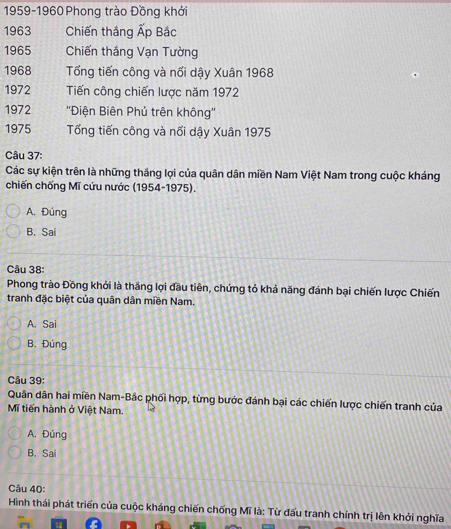 1959-1960 Phong trào Đồng khởi
1963 Chiến thắng Ấp Bắc
1965 Chiến thắng Vạn Tường
1968 Tổng tiến công và nổi dậy Xuân 1968
1972 Tiến công chiến lược năm 1972
1972 ''Điện Biên Phủ trên không''
1975 Tổng tiến công và nổi dậy Xuân 1975
Câu 37:
Các sự kiện trên là những thắng lợi của quân dân miền Nam Việt Nam trong cuộc kháng
chiến chống Mĩ cứu nước (1954-1975).
A. Đúng
B. Sai
Câu 38:
Phong trào Đồng khởi là thắng lợi đầu tiên, chứng tỏ khả năng đánh bại chiến lược Chiến
tranh đặc biệt của quân dân miền Nam.
A. Sai
B. Đúng
Câu 39:
Quân dân hai miền Nam-Bắc phối hợp, từng bước đánh bại các chiến lược chiến tranh của
Mĩ tiến hành ở Việt Nam.
A. Đúng
B. Sai
Câu 40:
Hình thái phát triển của cuộc kháng chiến chống Mĩ là: Từ đấu tranh chính trị lên khởi nghĩa