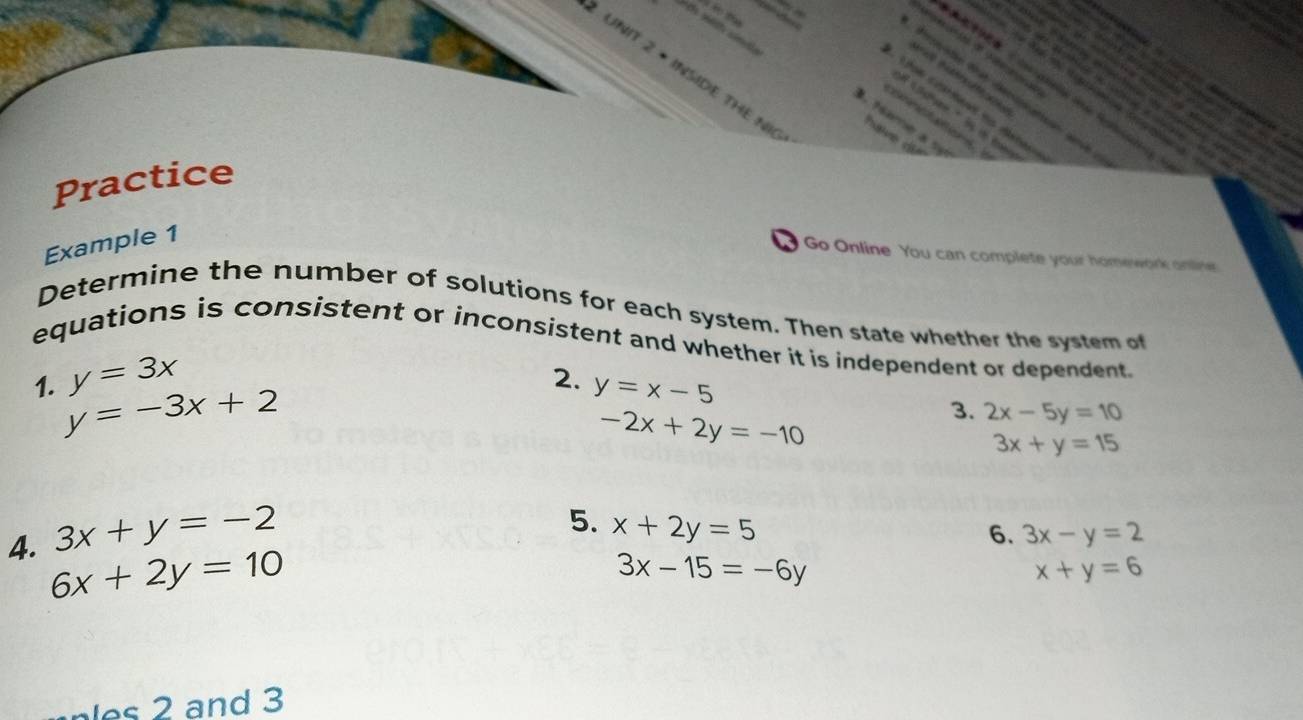 × INSIDE THE N Trakme de 
Le catent t dtau 
' 

. fame a sy 
Practice 
Example 1 
Go Online You can complete your homework online 
Determine the number of solutions for each system. Then state whether the system of 
equations is consistent or inconsistent and whether it is independent or dependent.
y=3x
1. y=-3x+2
2. y=x-5 3x+y=15
-2x+2y=-10
3. 2x-5y=10
3x+y=-2
5. x+2y=5
6. 3x-y=2
4. 6x+2y=10
3x-15=-6y
x+y=6
s and 3