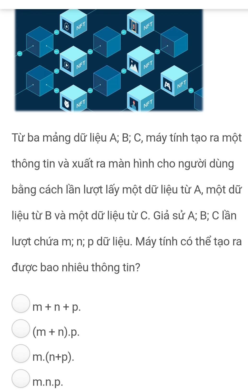 Từ ba mảng dữ liệu A; B; C, máy tính tạo ra một
thông tin và xuất ra màn hình cho người dùng
bằng cách lần lượt lấy một dữ liệu từ A, một dữ
liệu từ B và một dữ liệu từ C. Giả sử A; B; C lần
lượt chứa m; n; p dữ liệu. Máy tính có thể tạo ra
được bao nhiêu thông tin?
m+n+p.
(m+n).p.
m.(n+p).
m.n.p.