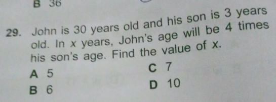 B 36
29. John is 30 years old and his son is 3 years
old. In x years, John's age will be 4 times
his son's age. Find the value of x.
A 5 C 7
B 6
D 10