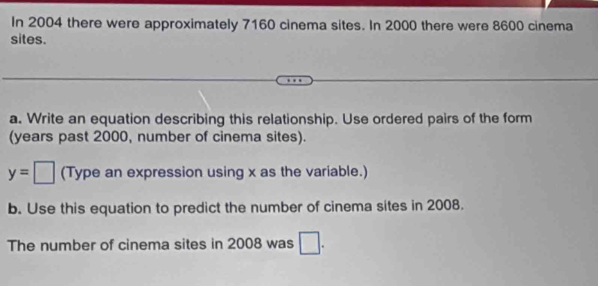 In 2004 there were approximately 7160 cinema sites. In 2000 there were 8600 cinema 
sites. 
a. Write an equation describing this relationship. Use ordered pairs of the form 
(years past 2000, number of cinema sites).
y=□ (Type an expression using x as the variable.) 
b. Use this equation to predict the number of cinema sites in 2008. 
The number of cinema sites in 2008 was □.