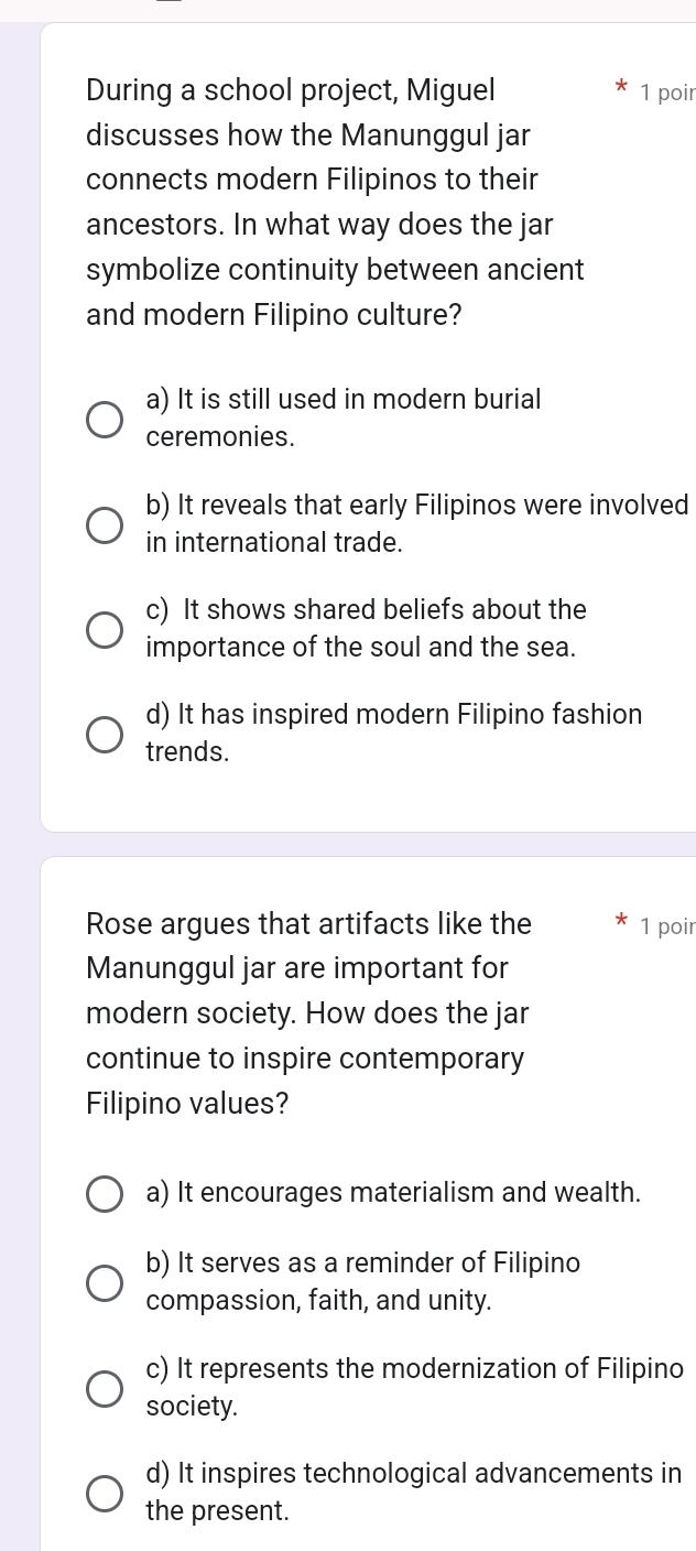 During a school project, Miguel 1 poir
discusses how the Manunggul jar
connects modern Filipinos to their
ancestors. In what way does the jar
symbolize continuity between ancient
and modern Filipino culture?
a) It is still used in modern burial
ceremonies.
b) It reveals that early Filipinos were involved
in international trade.
c) It shows shared beliefs about the
importance of the soul and the sea.
d) It has inspired modern Filipino fashion
trends.
Rose argues that artifacts like the 1 poir
Manunggul jar are important for
modern society. How does the jar
continue to inspire contemporary
Filipino values?
a) It encourages materialism and wealth.
b) It serves as a reminder of Filipino
compassion, faith, and unity.
c) It represents the modernization of Filipino
society.
d) It inspires technological advancements in
the present.