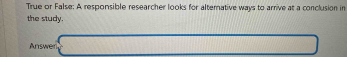 True or False: A responsible researcher looks for alternative ways to arrive at a conclusion in 
the study. 
Answer