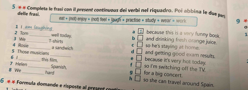 5 * * Completa le frasi con il present continuous dei verbi nel riquadro. Poi abbina le due parti
delle frasi.
eat • (not) enjoy • (not) feel ● laugh • practise • study • wear • work 9 *
1 I am laughing
a 1 because this is a very funny book. 1
b □ 
2 Tom _well today, and drinking fresh orange juice.
3 We _T-shirts so he's staying at home.
C □ 
4 Rosie _a sandwich and getting good exam results.
d □ 
5 Those musicians _because it's very hot today.
e □ 
6 1 _this film, so I'm switching off the TV.
f □ 
7 Helen _Spanish, g □ for a big concert.
8 We _hard h □ so she can travel around Spain.
6 * * Formula domande e risposte al present con