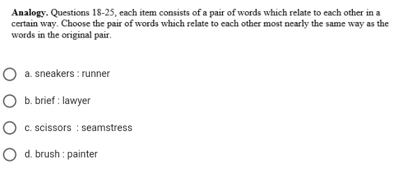 Analogy. Questions 18-25, each item consists of a pair of words which relate to each other in a
certain way. Choose the pair of words which relate to each other most nearly the same way as the
words in the original pair.
a. sneakers : rünner
b. brief : lawyer
c. scissors : seamstress
d. brush : painter