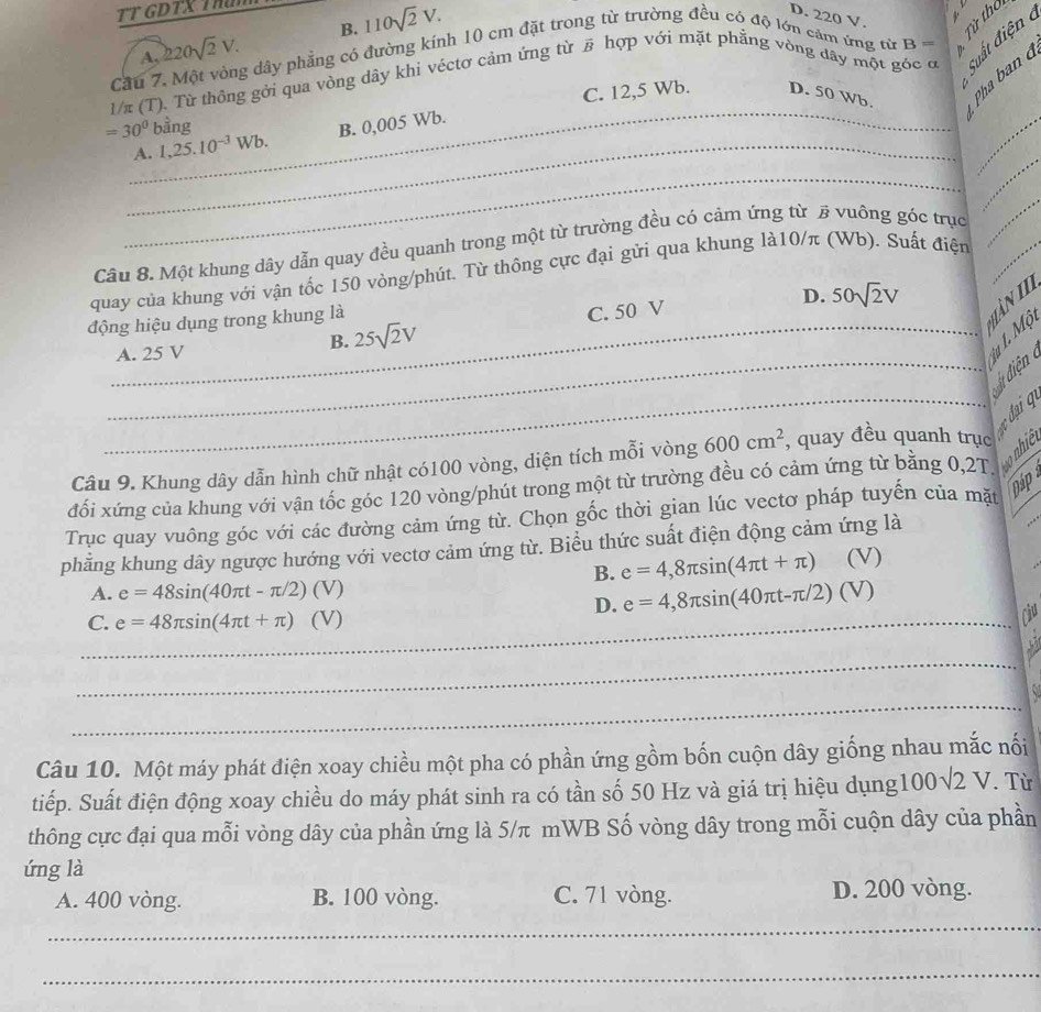 TT GDTX TH
A. 220sqrt(2)V. B. 110sqrt(2)V.
D. 220 V.
Từ thơi
Suất điện 
Cầu 7. Một vòng dây phẳng có đường kính 10 cm đặt trong từ trường đều có độ lớn cảm ứng từ B 。
n.
_
1/π (T). Từ thông gởi qua vòng dây khi véctơ cảm ứng từ # hợp với mặt phẳng vòng dây một góc ơ
_
=30° bàng C. 12,5 Wb. D. 50 Wb. Pha ban 
_
A. 1,25.10^(-3)Wb. B. 0,005 Wb.
_
_
Câu 8. Một khung dây dẫn quay đều quanh trong một từ trường đều có cảm ứng từ # vuông góc trục
_
quay của khung với vận tốc 150 vòng/phút. Từ thông cực đại gửi qua khung là10/π (Wb). Suất điện
_
D. 50sqrt(2)V
động hiệu dụng trong khung là
àn II
A. 25 V
B. 25sqrt(2)V C. 50 V
iu 1. Mộ
_
_ đại q
Câu 9. Khung dây dẫn hình chữ nhật có100 vòng, diện tích mỗi vòng 600cm^2 , quay đều quanh trục
đối xứng của khung với vận tốc góc 120 vòng/phút trong một từ trường đều có cảm ứng từ bằng 0,2T.      
Trục quay vuông góc với các đường cảm ứng từ. Chọn gốc thời gian lúc vectơ pháp tuyển của mặt
Dáp
phẳng khung dây ngược hướng với vectơ cảm ứng từ. Biểu thức suất điện động cảm ứng là
B. e=4,8π sin (4π t+π ) (V)
A. e=48sin (40π t-π /2) (V
D. e=4,8π sin (40π t-π /2)(V)
_C. e=48π sin (4π t+π )(V)
Chu
_
_
Câu 10. Một máy phát điện xoay chiều một pha có phần ứng gồm bốn cuộn dây giống nhau mắc nối
tiếp. Suất điện động xoay chiều do máy phát sinh ra có tần số 50 Hz và giá trị hiệu dụng100√2 V. Từ
thông cực đại qua mỗi vòng dây của phần ứng là 5/π mWB Số vòng dây trong mỗi cuộn dây của phần
ứng là
A. 400 vòng. B. 100 vòng. C. 71 vòng. D. 200 vòng.
_
_