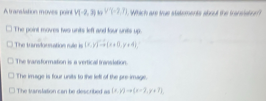 A translation moves point V(-2,3) 10 V'(-2,7) Which are true statements about the transiaton 
The point moves two units left and four units up:
The transformation rule is (x,y)to (x+0,y+4),
The transformation is a vertical translation.
The image is four units to the left of the pre-image.
The translation can be described as (x,y)to (x-2,y+7),