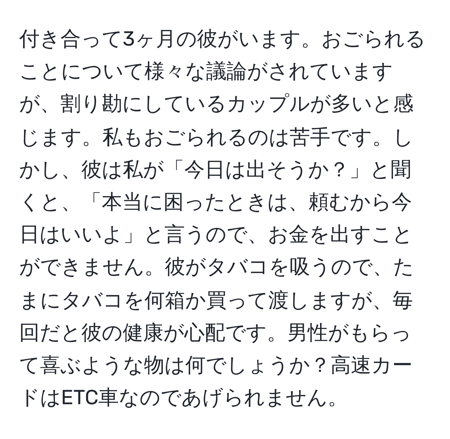 付き合って3ヶ月の彼がいます。おごられることについて様々な議論がされていますが、割り勘にしているカップルが多いと感じます。私もおごられるのは苦手です。しかし、彼は私が「今日は出そうか？」と聞くと、「本当に困ったときは、頼むから今日はいいよ」と言うので、お金を出すことができません。彼がタバコを吸うので、たまにタバコを何箱か買って渡しますが、毎回だと彼の健康が心配です。男性がもらって喜ぶような物は何でしょうか？高速カードはETC車なのであげられません。