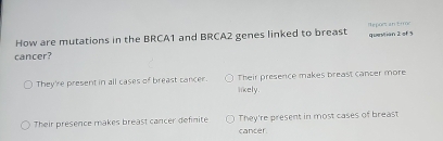 How are mutations in the BRCA1 and BRCA2 genes linked to breast Heport an tm questian 2 of 5
cancer?
They're present in all cases of breast cancer. Their presence makes breast cancer more
likely.
Their presence makes breast cancer definite They're present in most cases of breast
cancer.