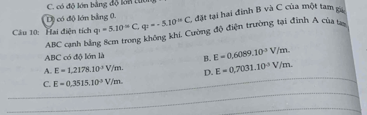 C. có độ lớn bằng độ lớn cuờn
D) có độ lớn bằng 0.
Câu 10: Hai điện tích q_1=5.10^(-16)C, q_2=-5.10^(-16)C 2 đặt tại hai đinh B và C của một tam giá
ABC cạnh bằng 8cm trong không khí. Cường độ điện trường tại đinh A của tam
ABC có độ lớn là
B. E=0,6089.10^(-3)V/m. 
_
A. E=1,2178.10^(-3)V/m.
D. E=0,7031.10^(-3)V/m.
C. E=0,3515.10^(-3)V/m. 
_
_