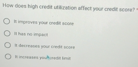 How does high credit utilization affect your credit score?
It improves your credit score
It has no impact
It decreases your credit score
It increases you tcredit limit