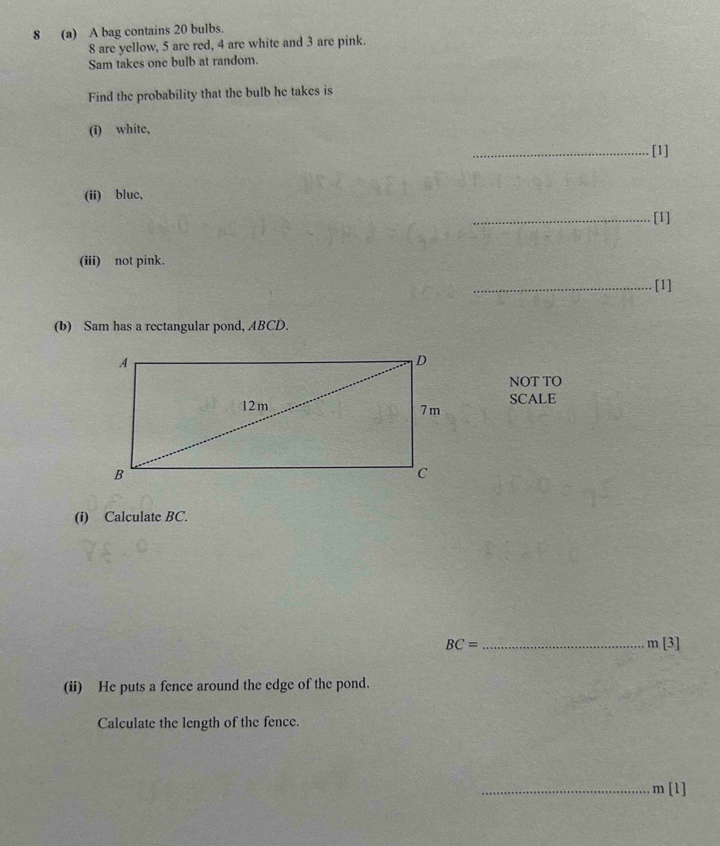 8 (a) A bag contains 20 bulbs.
8 are yellow, 5 are red, 4 are white and 3 are pink. 
Sam takes one bulb at random. 
Find the probability that the bulb he takes is 
(i) white, 
_[1] 
(ii) bluc, 
[1] 
(iii) not pink. 
_[1] 
(b) Sam has a rectangular pond, ABCD. 
NOT TO 
SCALE 
(i) Calculate BC.
BC= _
m[3]
(ii) He puts a fence around the edge of the pond. 
Calculate the length of the fence. 
_ m[l]