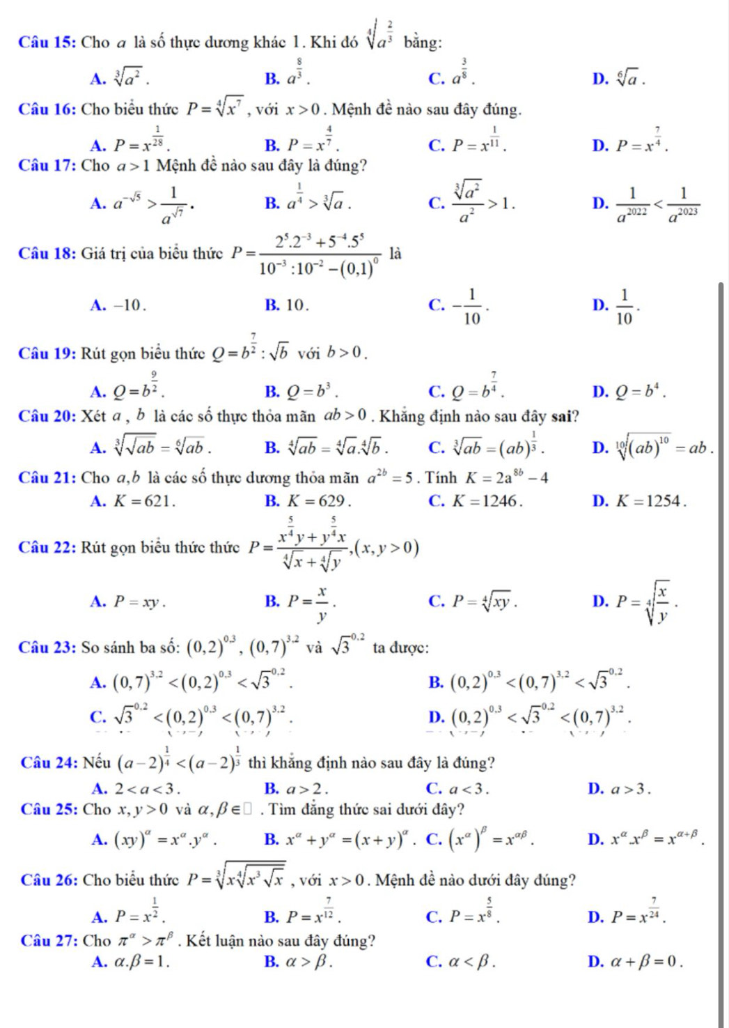 Cho a là số thực dương khác 1. Khi đó sqrt[4](a^(frac 2)3) bằng:
A. sqrt[3](a^2). a^(frac 8)3. a^(frac 3)8.
B.
C.
D. sqrt[6](a).
Câu 16: Cho biểu thức P=sqrt[4](x^7) , với x>0. Mệnh đề nào sau đây đúng.
A. P=x^(frac 1)28. P=x^(frac 4)7. P=x^(frac 1)11. P=x^(frac 7)4.
B.
C.
D.
Câu 17: Cho a>1 Mệnh đề nào sau đây là đúng?
A. a^(-sqrt(5))> 1/a^(sqrt(7)) . B. a^(frac 1)4>sqrt[3](a). C.  sqrt[3](a^2)/a^2 >1. D.  1/a^(2022) 
Câu 18: Giá trị của biểu thức P=frac 2^5.2^(-3)+5^(-4).5^510^(-3):10^(-2)-(0.1)^0 là
A. -10. B. 10 . C. - 1/10 . D.  1/10 .
Câu 19: Rút gọn biểu thức Q=b^(frac 7)2:sqrt(b) với b>0.
A. Q=b^(frac 9)2. Q=b^(frac 7)4.
B. Q=b^3. C. D. Q=b^4.
Câu 20: Xét a , b là các số thực thỏa mãn ab>0 Khắng định nào sau đây sai?
A. sqrt[3](sqrt ab)=sqrt[6](ab). B. sqrt[4](ab)=sqrt[4](a).sqrt[4](b). C. sqrt[3](ab)=(ab)^ 1/3 . D. sqrt[10]((ab)^10)=ab.
Câu 21: Cho a,b là các số thực dương thỏa mãn a^(2b)=5. Tính K=2a^(8b)-4
A. K=621. B. K=629. C. K=1246. D. K=1254.
Câu 22: Rút gọn biểu thức thức P=frac x^(frac 5)4y+y^(frac 5)4xsqrt[4](x)+sqrt[4](y),(x,y>0)
A. P=xy. B. P= x/y . P=sqrt[4](frac x)y.
C. P=sqrt[4](xy). D.
Câu 23: So sánh ba số: (0,2)^0.3,(0,7)^3.2 và sqrt 3^((0.2) ta được:
A. (0,7)^3.2) (0,2)^0.3
B.
C. sqrt 3^((0.2) D. (0,2)^0.3)
Câu 24: Nếu (a-2)^ 1/4  thì khẳng định nào sau đây là đúng?
A. 2 B. a>2. C. a<3. D. a>3.
Câu 25: Cho x,y>0 và alpha ,beta ∈ □. Tìm đẳng thức sai dưới đây?
A. (xy)^a=x^a.y^a. B. x^(alpha)+y^(alpha)=(x+y)^alpha  C. (x^(alpha))^beta =x^(alpha beta). D. x^(alpha).x^(beta)=x^(alpha +beta).
Câu 26: Cho biểu thức P=sqrt[3](xsqrt [4]x^3sqrt x) , với x>0. Mệnh đề nào dưới đây dúng?
A. P=x^(frac 1)2. P=x^(frac 7)12. P=x^(frac 5)8. P=x^(frac 7)24.
B.
C.
D.
Câu 27: Cho π^(alpha)>π^(beta). Kết luận nào sau đây đúng?
A. alpha .beta =1. B. alpha >beta . C. alpha D. alpha +beta =0.