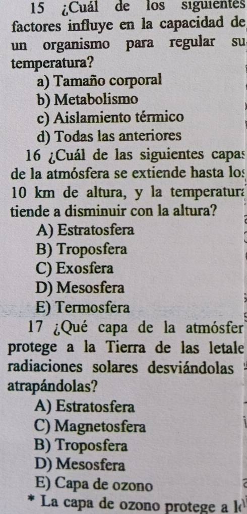 15 ¿Cuál de los siguientes
factores influye en la capacidad de
un organismo para regular su
temperatura?
a) Tamaño corporal
b) Metabolismo
c) Aislamiento térmico
d) Todas las anteriores
16 ¿Cuál de las siguientes capas
de la atmósfera se extiende hasta los
10 km de altura, y la temperatura
tiende a disminuir con la altura?
A) Estratosfera
B) Troposfera
C) Exosfera
D) Mesosfera
E) Termosfera
17 ¿Qué capa de la atmósfer
protege a la Tierra de las letale
radiaciones solares desviándolas
atrapándolas?
A) Estratosfera
C) Magnetosfera
B) Troposfera
D) Mesosfera
E) Capa de ozono
La capa de ozono protege a l