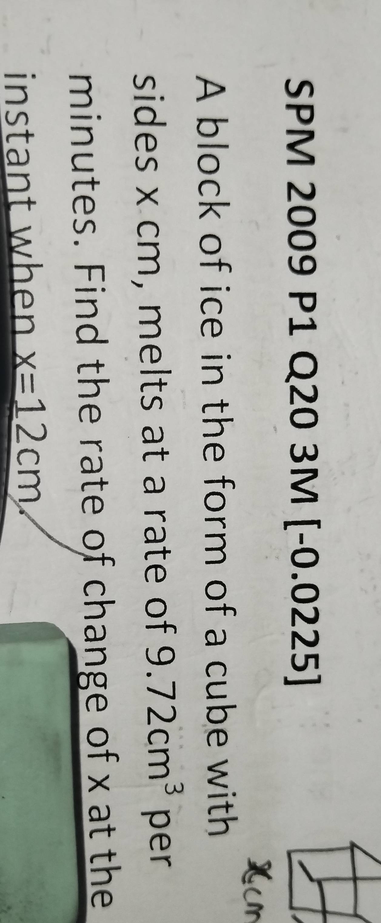 SPM 2009 P1 C 20 3M - 0.0225 5 
A block of ice in the form of a cube with 
sides x cm, melts at a rate of 9.72cm^3 per
minutes. Find the rate of change of x at the 
instant when x=12cm