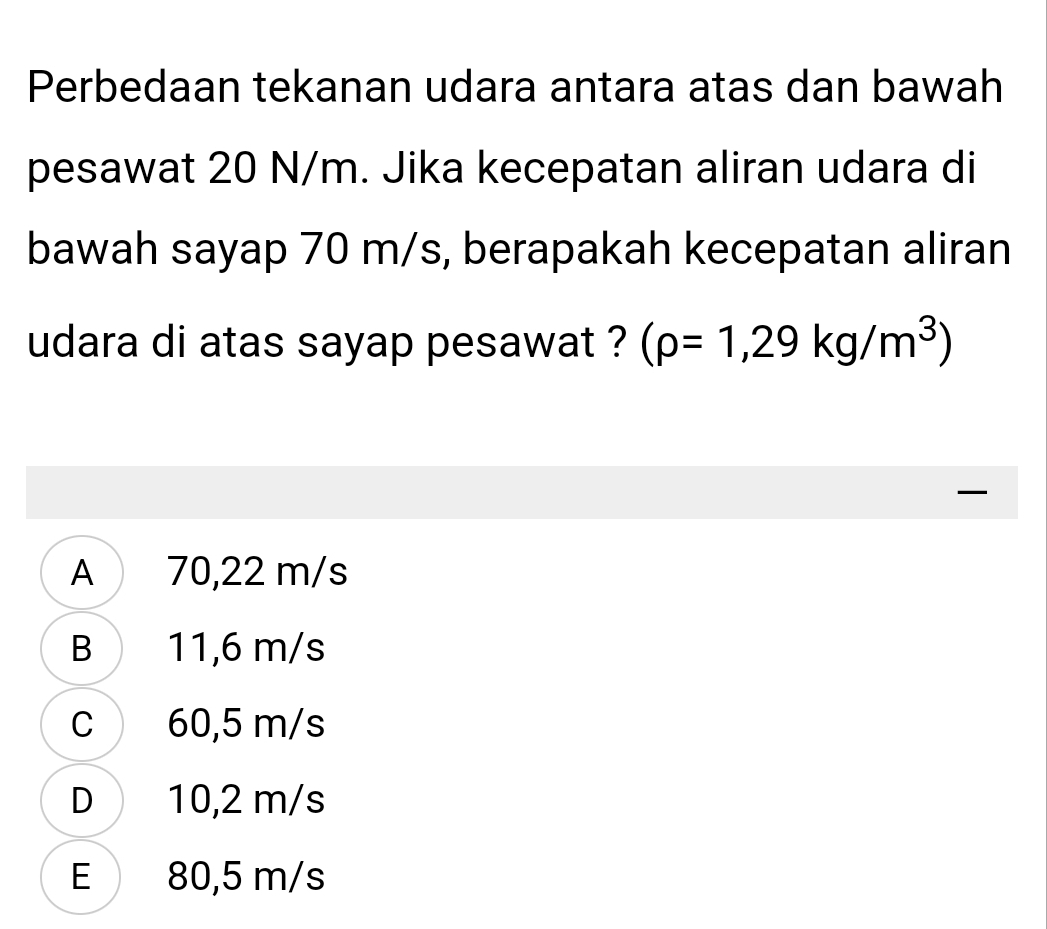 Perbedaan tekanan udara antara atas dan bawah
pesawat 20 N/m. Jika kecepatan aliran udara di
bawah sayap 70 m/s, berapakah kecepatan aliran
udara di atas sayap pesawat ? (rho =1,29kg/m^3)

A 70,22 m/s
B 11,6 m/s
C 60,5 m/s
D 10,2 m/s
E 80,5 m/s