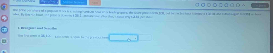 tep by Step Sample Problem Hints = Dens 
The price per share of a popular stock is crashing hard! An hour after trading opens, the share price is $36,100, but by the 2nd hour it drops to $ 3610, and it drops again to $ 381 an hour
later. By the 4th hour, the price is down to $36.1, and an hour after that, it costs only $3.61 per share 
1. Recognize and Describe 
The first term is 36,100. Each term is equal to the previous term