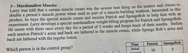 Marshmallow Muscles 
Larry was told that a certain muscle cream was the newest best thing on the market and claims to 
double a person’s muscle power when used as part of a muscle-building workout. Interested in this 
product, he buys the special muscle cream and recruits Patrick and SpongeBob to help him with an 
experiment. Larry develops a special marshmallow weight-lifting program for Patrick and SpongeBob. 
He meets with them once every day for a period of 2 weeks and keeps track of their results. Before 
each session Patrick’s arms and back are lathered in the muscle cream, while Sponge Bob’s arms and 
back are lathered with the regular lotion. 
Time 
Which person is in the control group? Initial Patrick SpongeBob
18 5