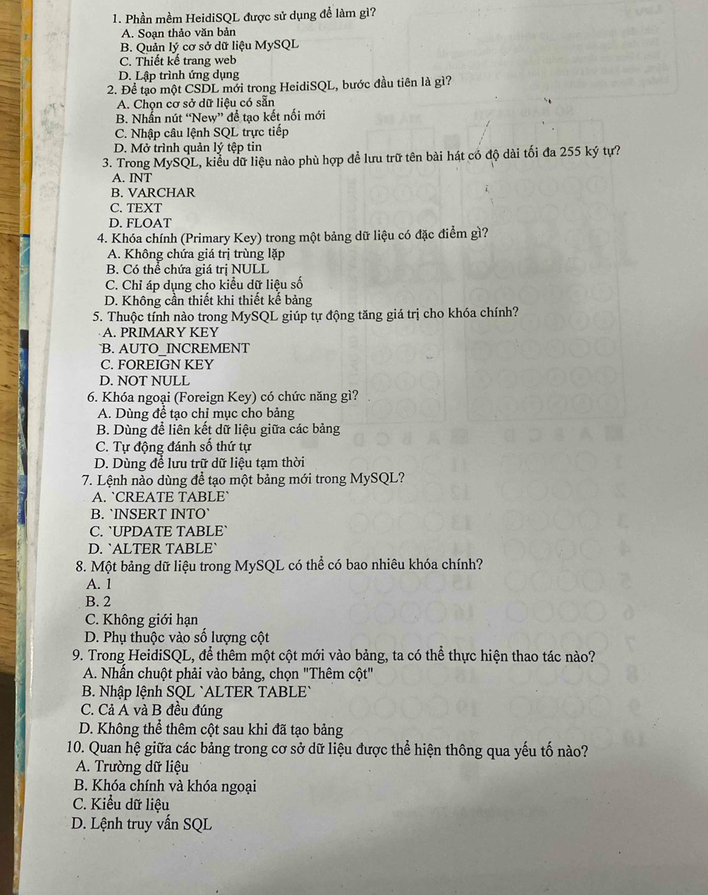 Phần mềm HeidiSQL được sử dụng để làm gì?
A. Soan thảo văn bản
B. Quản lý cơ sở dữ liệu MySQL
C. Thiết kế trang web
D. Lập trình ứng dụng
2. Để tạo một CSDL mới trong HeidiSQL, bước đầu tiên là gì?
A. Chọn cơ sở dữ liệu có sẵn
B. Nhẫn nút “New” để tạo kết nối mới
C. Nhập câu lệnh SQL trực tiếp
D. Mở trình quản lý tệp tin
3. Trong MySQL, kiểu dữ liệu nào phù hợp để lưu trữ tên bài hát có độ dài tối đa 255 ký tự?
A. INT
B. VARCHAR
C. TEXT
D. FLOAT
4. Khóa chính (Primary Key) trong một bảng dữ liệu có đặc điểm gì?
A. Không chứa giá trị trùng lặp
B. Có thể chứa giá trị NULL
C. Chỉ áp dụng cho kiểu dữ liệu số
D. Không cần thiết khi thiết kế bảng
5. Thuộc tính nào trong MySQL giúp tự động tăng giá trị cho khóa chính?
A. PRIMARY KEY
`B. AUTO_INCREMENT
C. FOREIGN KEY
D. NOT NULL
6. Khóa ngoại (Foreign Key) có chức năng gì?
A. Dùng để tạo chỉ mục cho bảng
B. Dùng để liên kết dữ liệu giữa các bảng
C. Tự động đánh số thứ tự
D. Dùng để lưu trữ dữ liệu tạm thời
7. Lệnh nào dùng để tạo một bảng mới trong MySQL?
A. `CREATE TABLE`
B. `INSERT INTO`
C. `UPDATE TABLE`
D. `ALTER TABLE`
8. Một bảng dữ liệu trong MySQL có thể có bao nhiêu khóa chính?
A. 1
B. 2
C. Không giới hạn
D. Phụ thuộc vào số lượng cột
9. Trong HeidiSQL, để thêm một cột mới vào bảng, ta có thể thực hiện thao tác nào?
A. Nhần chuột phải vào bảng, chọn "Thêm cột"
B. Nhập lệnh SQL `ALTER TABLE`
C. Cả A và B đều đúng
D. Không thể thêm cột sau khi đã tạo bảng
10. Quan hệ giữa các bảng trong cơ sở dữ liệu được thể hiện thông qua yếu tố nào?
A. Trường dữ liệu
B. Khóa chính và khóa ngoại
C. Kiểu dữ liệu
D. Lệnh truy vấn SQL