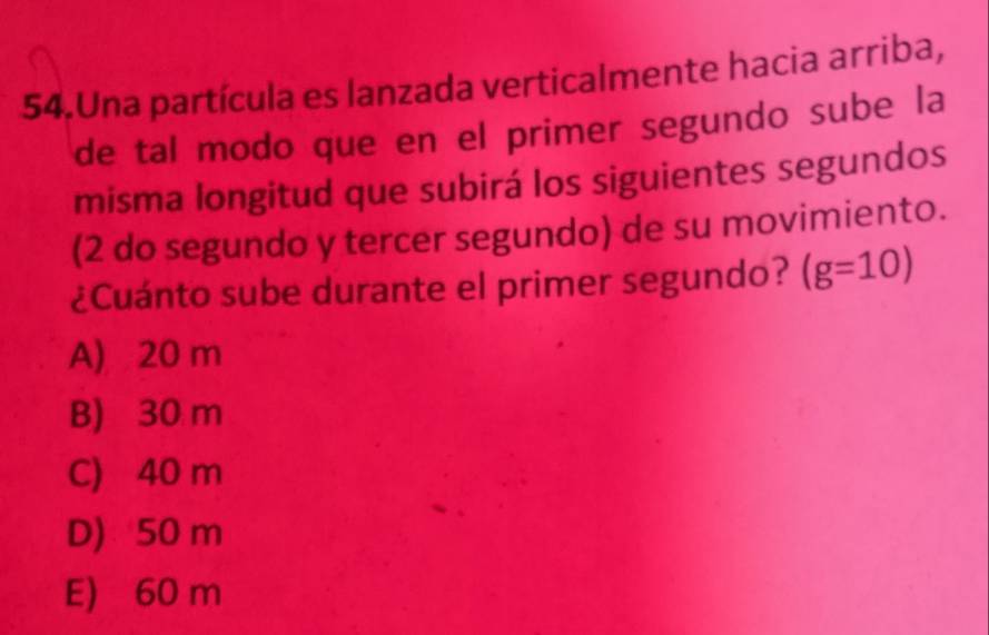 Una partícula es lanzada verticalmente hacia arriba,
de tal modo que en el primer segundo sube la
misma longitud que subirá los siguientes segundos
(2 do segundo y tercer segundo) de su movimiento.
¿Cuánto sube durante el primer segundo? (g=10)
A) 20 m
B) 30 m
C) 40 m
D) 50 m
E) 60 m