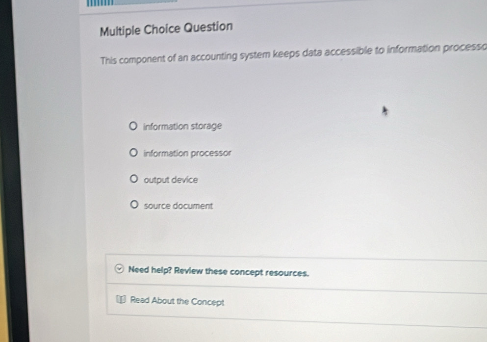 Question
This component of an accounting system keeps data accessible to information processo
information storage
information processor
output device
source document
Need help? Review these concept resources.
Read About the Concept