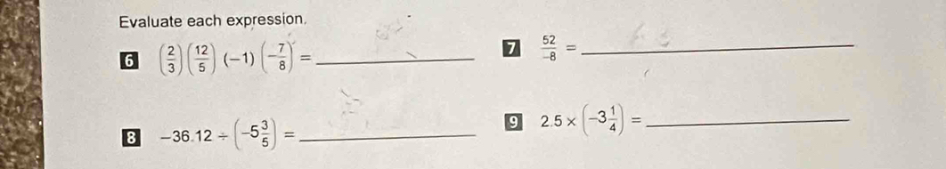 Evaluate each expression. 
6 ( 2/3 )( 12/5 )(-1)(- 7/8 )'= _ 
7  52/-8 = _ 
8 -36.12/ (-5 3/5 )= _ 
9 2.5* (-3 1/4 )= _