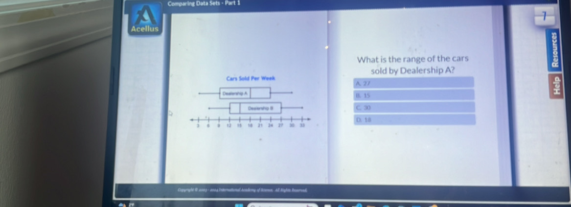 Comparing Data Sets - Part 1
a
1
Acellus
What is the range of the cars
sold by Dealership A?
A. 27
B. 15
a
C. 30
D
D. 18
Cgright @ 2003- 202d International Acodony of Sctence. All Rights Resorced