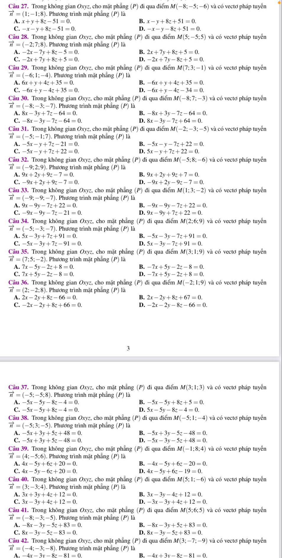 Trong không gian Oxyz, cho mặt phẳng (P) đi qua điểm M(-8;-5;-6) và có vectơ pháp tuyến
vector n=(1;-1;8) 1. Phương trình mặt phẳng (P) là
A. x+y+8z-51=0. x-y+8z+51=0.
C. -x-y+8z-51=0. D. -x-y-8z+51=0.
Câu 28. Trong không gian Oxyz, cho mặt phẳng (P) đi qua điểm M(5;-5;5) và có vectơ pháp tuyến
vector n=(-2;7;8) 1. Phương trình mặt phẳng (P) là
A. -2x-7y+8z-5=0. B. 2x+7y+8z+5=0.
-2x+7y+8z+5=0.
D. -2x+7y-8z+5=0.
Câu 29. Trong không gian Oxyz, cho mặt phẳng (P) đi qua điểm M(7;3;-1) và có vectơ pháp tuyến
vector n=(-6;1;-4). Phương trình mặt phẳng (P) là
A. 6x+y+4z+35=0. B. -6x+y+4z+35=0.
C. -6x+y-4z+35=0. D. -6x+y-4z-34=0.
Câu 30. Trong không gian Oxyz, cho mặt phẳng (P) đi qua điểm M(-8;7;-3) và có vectơ pháp tuyến
vector n=(-8;-3;-7) ). Phương trình mặt phẳng (P) là
A. 8x-3y+7z-64=0. B. -8x+3y-7z-64=0.
C. -8x-3y-7z-64=0. D. 8x-3y-7z+64=0.
Câu 31. Trong không gian Oxyz, cho mặt phẳng (P) đi qua điểm M(-2;-3;-5) và có vectơ pháp tuyến
vector n=(-5;-1;7). Phương trình mặt phẳng (P) là
A. -5x-y+7z-21=0. B. -5x-y-7z+22=0.
C. -5x-y+7z+22=0. D. 5x-y+7z+22=0.
Câu 32. Trong không gian Oxyz, cho mặt phẳng (P) đi qua điểm M(-5;8;-6) và có vectơ pháp tuyến
vector n=(-9;2;9) 0. Phương trình mặt phẳng (P) là
A. 9x+2y+9z-7=0. B. 9x+2y+9z+7=0.
C. -9x+2y+9z-7=0. D. -9x+2y-9z-7=0.
Câu 33. Trong không gian Oxyz, cho mặt phẳng (P) đi qua điểm M(1;3;-2) và có vectơ pháp tuyển
vector n=(-9;-9;-7) ). Phương trình mặt phẳng (P) là
A. 9x-9y-7z+22=0. B. -9x-9y-7z+22=0.
C. -9x-9y-7z-21=0. D. 9x-9y+7z+22=0.
Câu 34. Trong không gian Oxyz, cho mặt phẳng (P) đi qua điểm M(2;6;9) và có vectơ pháp tuyển
vector n=(-5;-3;-7) ). Phương trình mặt phẳng (P) là
A. 5x-3y+7z+91=0. B. -5x-3y-7z+91=0.
C. -5x-3y+7z-91=0. D. 5x-3y-7z+91=0.
Câu 35. Trong không gian Oxyz, cho mặt phẳng (P) đi qua điểm M(3;1;9) và có vectơ pháp tuyển
vector n=(7;5;-2) 1. Phương trình mặt phẳng (P) là
A. 7x-5y-2z+8=0. B. -7x+5y-2z-8=0.
C. 7x+5y-2z-8=0. D. -7x+5y-2z+8=0.
Câu 36. Trong không gian Oxyz, cho mặt phẳng (P) đi qua điểm M(-2;1;9) và có vectơ pháp tuyến
vector n=(2;-2;8). Phương trình mặt phẳng (P) là
A. 2x-2y+8z-66=0. 2x-2y+8z+67=0.
C. -2x-2y+8z+66=0. D. -2x-2y-8z-66=0.
3
Câu 37. Trong không gian Oxyz, cho mặt phẳng (P) đi qua điểm M(3;1;3) và có vectơ pháp tuyến
vector n=(-5;-5;8). Phương trình mặt phẳng (P) là
1 -5x-5y-8z-4=0.
B. -5x-5y+8z+5=0.
C. -5x-5y+8z-4=0. D. 5x-5y-8z-4=0.
Câu 38. Trong không gian Oxyz, cho mặt phẳng (P) đi qua điểm M(-5;1;-4) và có vectơ pháp tuyển
vector n=(-5;3;-5) ). Phương trình mặt phẳng (P) là
A. -5x+3y+5z+48=0. B. -5x+3y-5z-48=0.
C. -5x+3y+5z-48=0. D. -5x-3y-5z+48=0.
Câu 39. Trong không gian Oxyz, cho mặt phẳng (P) đi qua điểm M(-1;8;4) và có vectơ pháp tuyến
vector n=(4;-5;6) 1. Phương trình mặt phẳng (P) là
A. 4x-5y+6z+20=0. B. -4x-5y+6z-20=0.
C. 4x-5y-6z+20=0. D. 4x-5y+6z-19=0.
Câu 40. Trong không gian Oxyz, cho mặt phẳng (P) đi qua điểm M(5;1;-6) và có vectơ pháp tuyến
vector n=(3;-3;4). Phương trình mặt phẳng (P) là
B.
A. 3x+3y+4z+12=0. 3x-3y-4z+12=0.
C. 3x-3y+4z+12=0. D. -3x-3y+4z+12=0.
Câu 41. Trong không gian Oxyz, cho mặt phẳng (P) đi qua điểm M(5;6;5) và có vectơ pháp tuyển
vector n=(-8;-3;-5) ). Phương trình mặt phẳng (P) là
A. -8x-3y-5z+83=0. B. -8x-3y+5z+83=0.
C. 8x-3y-5z-83=0. D. 8x-3y-5z+83=0.
Câu 42. Trong không gian Oxyz, cho mặt phẳng (P) đi qua điểm M(3;-7;-9) và có vectơ pháp tuyến
vector n=(-4;-3;-8) ). Phương trình mặt phẳng (P) là
A. −4x v− 8 −81 = 0. B. -4x+3y-8z-81=0.